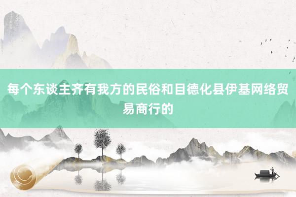 每个东谈主齐有我方的民俗和目德化县伊基网络贸易商行的