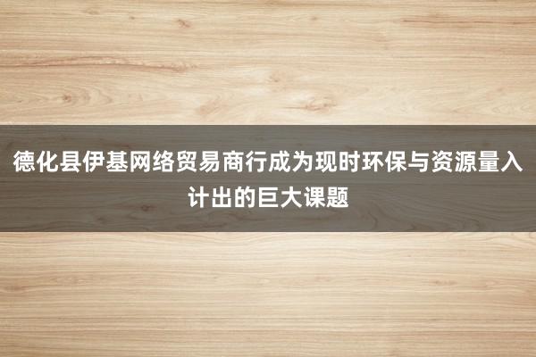 德化县伊基网络贸易商行成为现时环保与资源量入计出的巨大课题