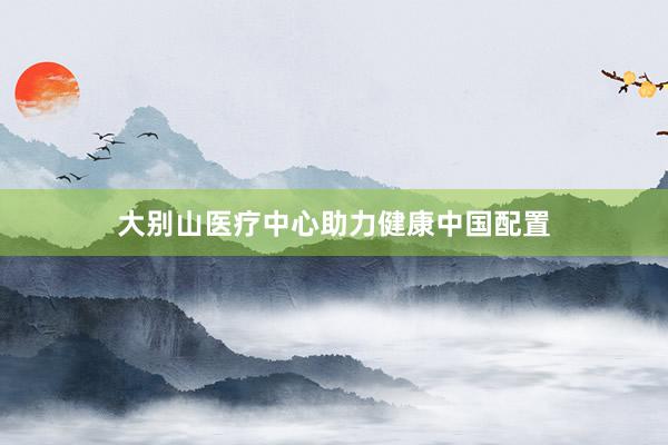 大别山医疗中心助力健康中国配置